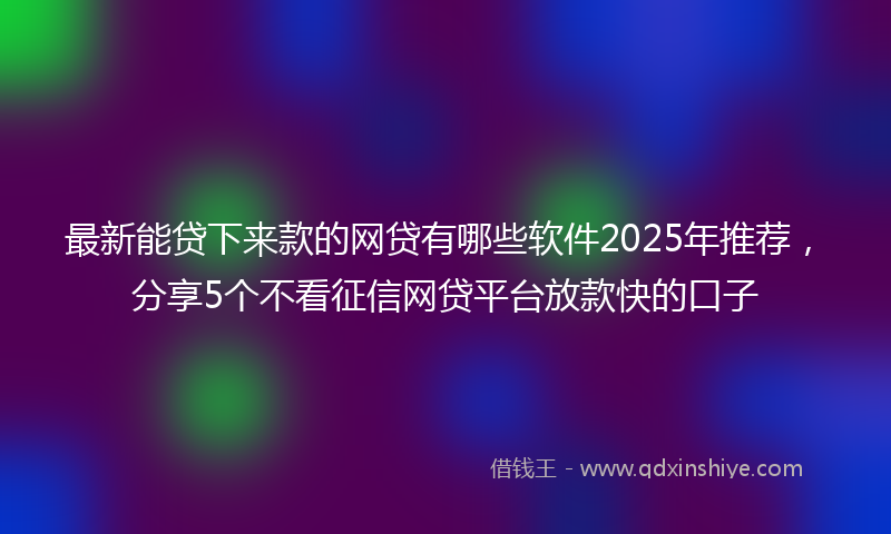 最新能贷下来款的网贷有哪些软件2025年推荐，分享5个不看征信网贷平台放款快的口子