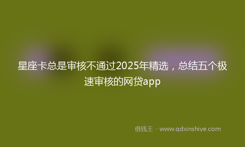 星座卡总是审核不通过2025年精选，总结五个极速审核的网贷app