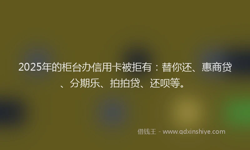 2025年的柜台办信用卡被拒有：替你还、惠商贷、分期乐、拍拍贷、还呗等。