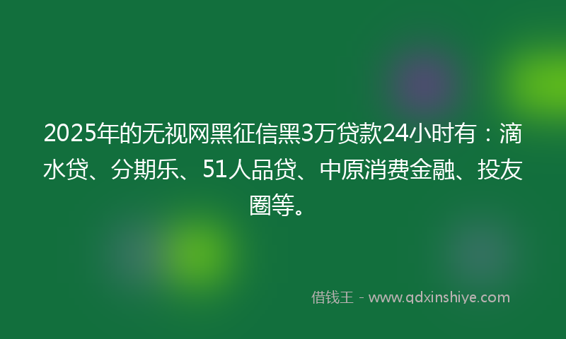 2025年的无视网黑征信黑3万贷款24小时有：滴水贷、分期乐、51人品贷、中原消费金融、投友圈等。