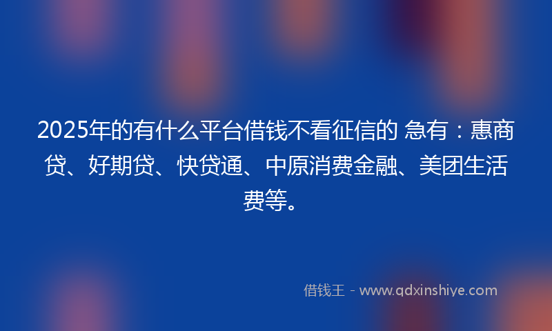 2025年的有什么平台借钱不看征信的 急有：惠商贷、好期贷、快贷通、中原消费金融、美团生活费等。