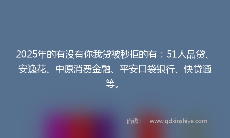 2025年的有没有你我贷被秒拒的有：51人品贷、安逸花、中原消费金融、平安口袋银行、快贷通等。