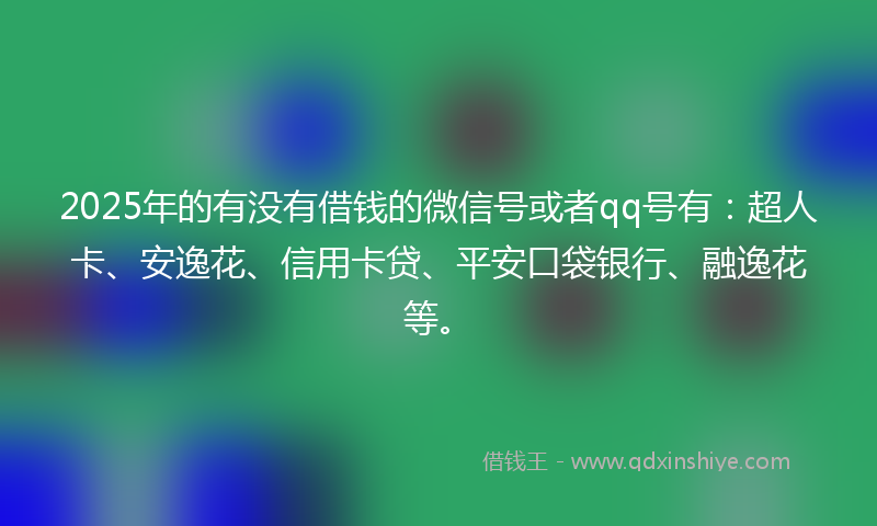 2025年的有没有借钱的微信号或者qq号有：超人卡、安逸花、信用卡贷、平安口袋银行、融逸花等。