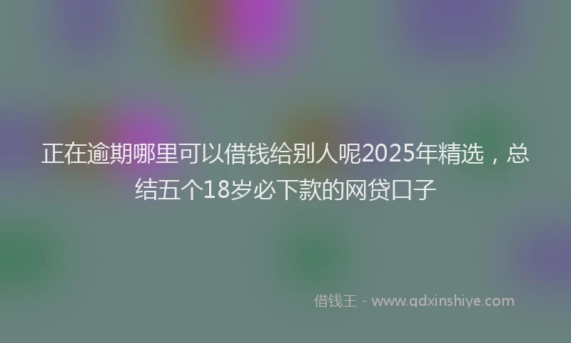 正在逾期哪里可以借钱给别人呢2025年精选，总结五个18岁必下款的网贷口子