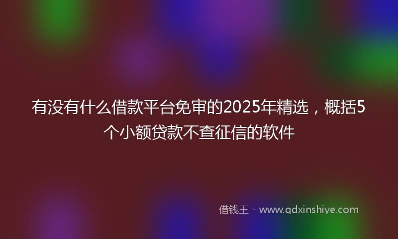 有没有什么借款平台免审的2025年精选，概括5个小额贷款不查征信的软件