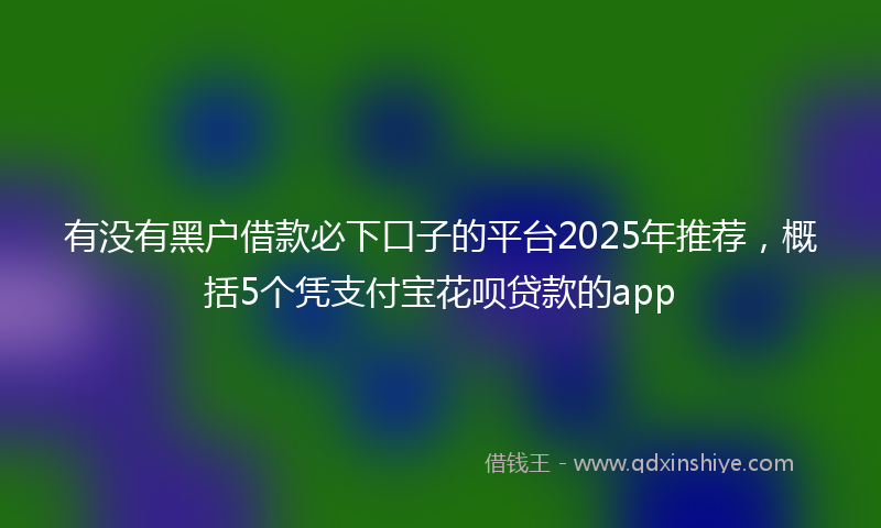 有没有黑户借款必下口子的平台2025年推荐，概括5个凭支付宝花呗贷款的app