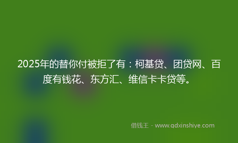 2025年的替你付被拒了有：柯基贷、团贷网、百度有钱花、东方汇、维信卡卡贷等。