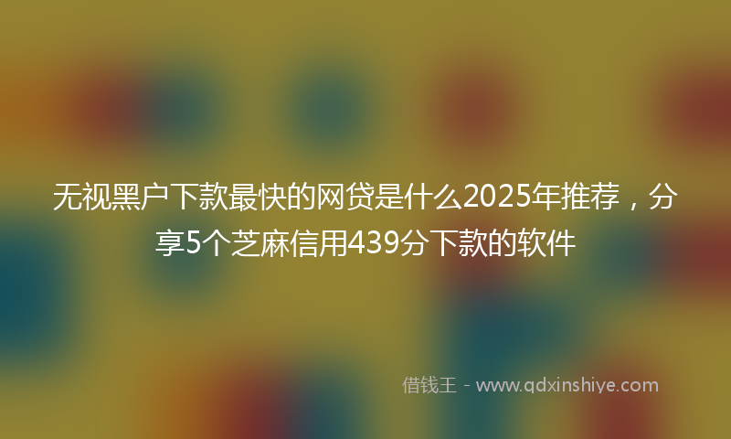 无视黑户下款最快的网贷是什么2025年推荐，分享5个芝麻信用439分下款的软件