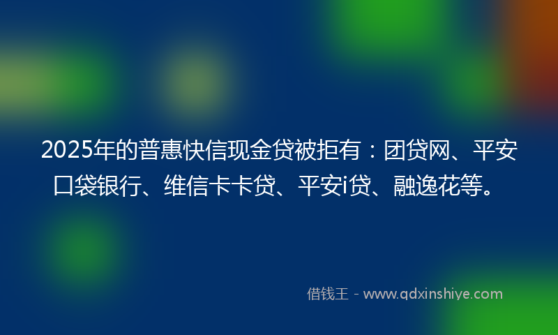 2025年的普惠快信现金贷被拒有：团贷网、平安口袋银行、维信卡卡贷、平安i贷、融逸花等。