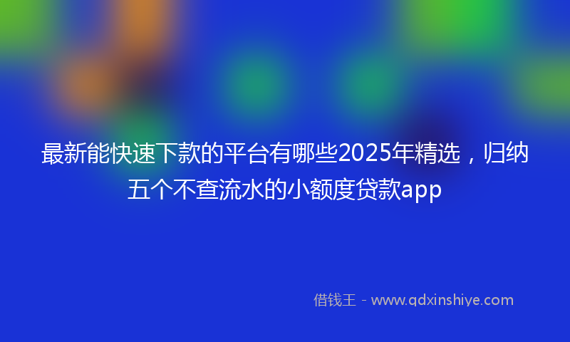 最新能快速下款的平台有哪些2025年精选，归纳五个不查流水的小额度贷款app