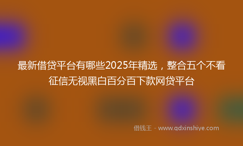 最新借贷平台有哪些2025年精选，整合五个不看征信无视黑白百分百下款网贷平台