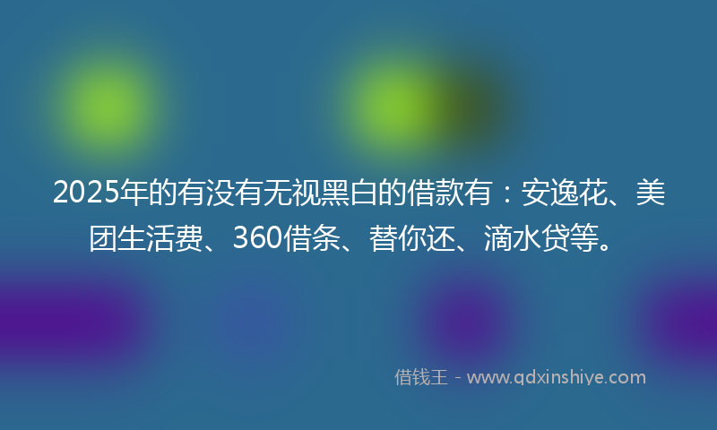 2025年的有没有无视黑白的借款有：安逸花、美团生活费、360借条、替你还、滴水贷等。