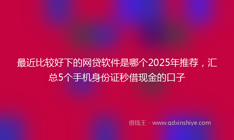 最近比较好下的网贷软件是哪个2025年推荐，汇总5个手机身份证秒借现金的口子