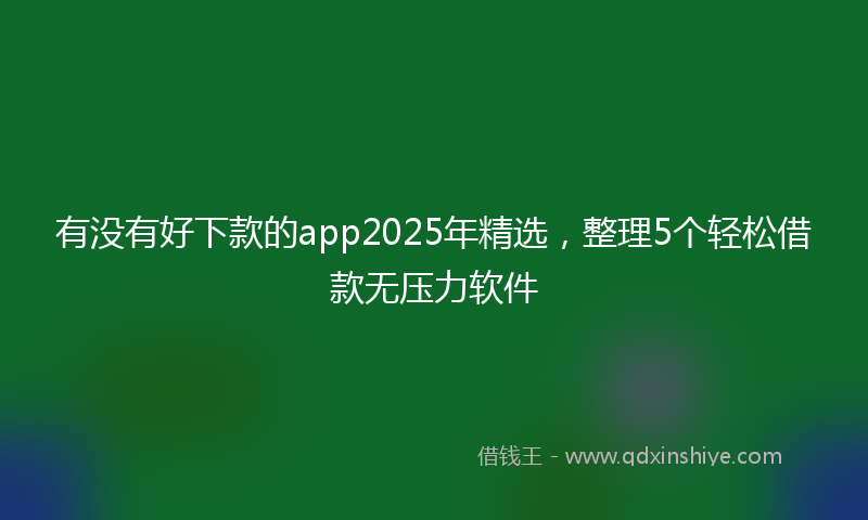 有没有好下款的app2025年精选，整理5个轻松借款无压力软件