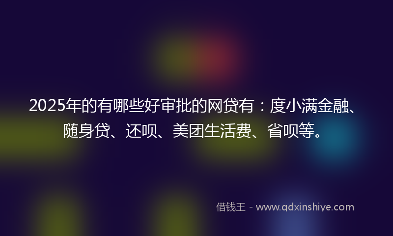 2025年的有哪些好审批的网贷有：度小满金融、随身贷、还呗、美团生活费、省呗等。