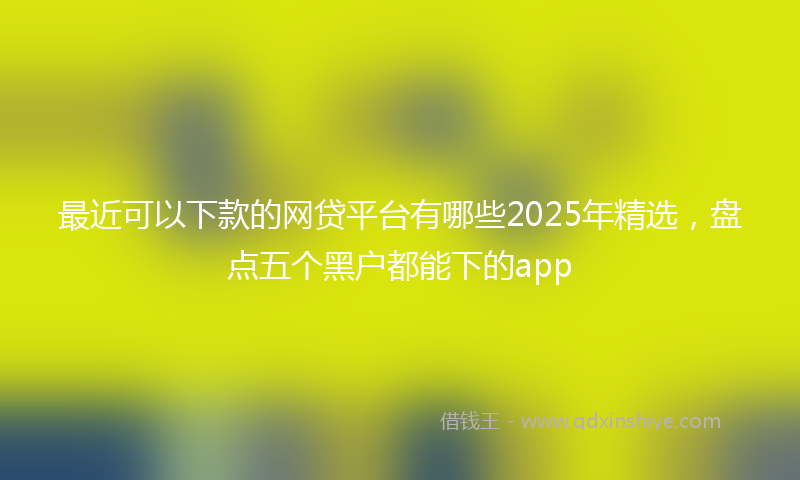 最近可以下款的网贷平台有哪些2025年精选，盘点五个黑户都能下的app