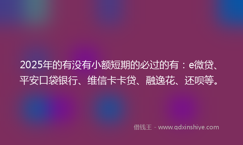 2025年的有没有小额短期的必过的有：e微贷、平安口袋银行、维信卡卡贷、融逸花、还呗等。