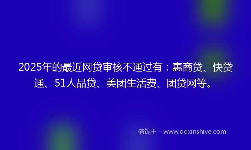 2025年的最近网贷审核不通过有：惠商贷、快贷通、51人品贷、美团生活费、团贷网等。