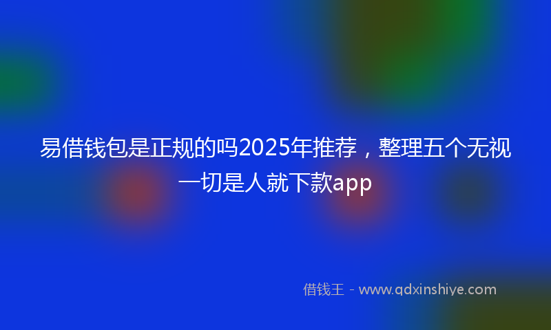 易借钱包是正规的吗2025年推荐，整理五个无视一切是人就下款app