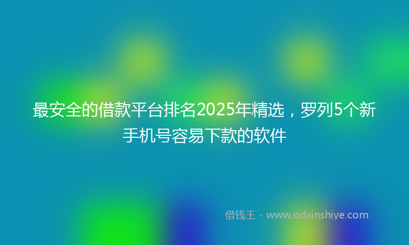 最安全的借款平台排名2025年精选，罗列5个新手机号容易下款的软件