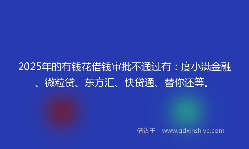 2025年的有钱花借钱审批不通过有：度小满金融、微粒贷、东方汇、快贷通、替你还等。