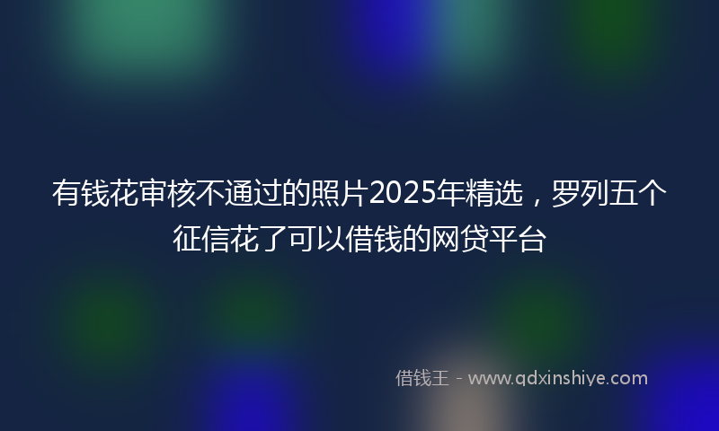 有钱花审核不通过的照片2025年精选，罗列五个征信花了可以借钱的网贷平台