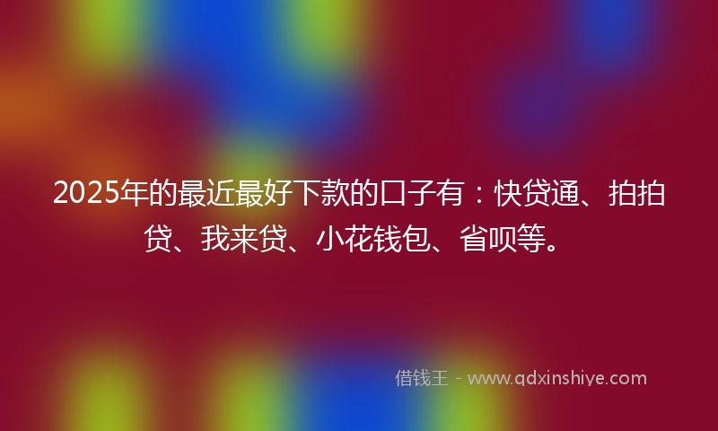 2025年的最近最好下款的口子有：快贷通、拍拍贷、我来贷、小花钱包、省呗等。