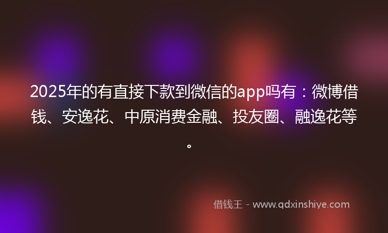 2025年的有直接下款到微信的app吗有：微博借钱、安逸花、中原消费金融、投友圈、融逸花等。
