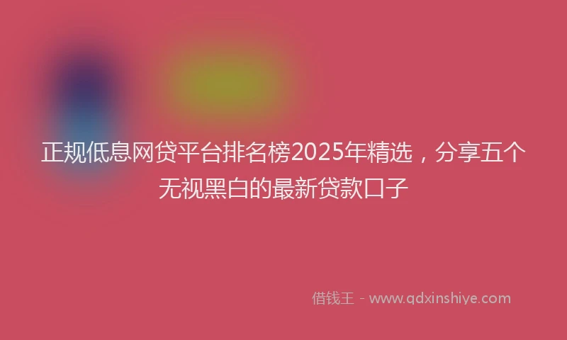 正规低息网贷平台排名榜2025年精选，分享五个无视黑白的最新贷款口子