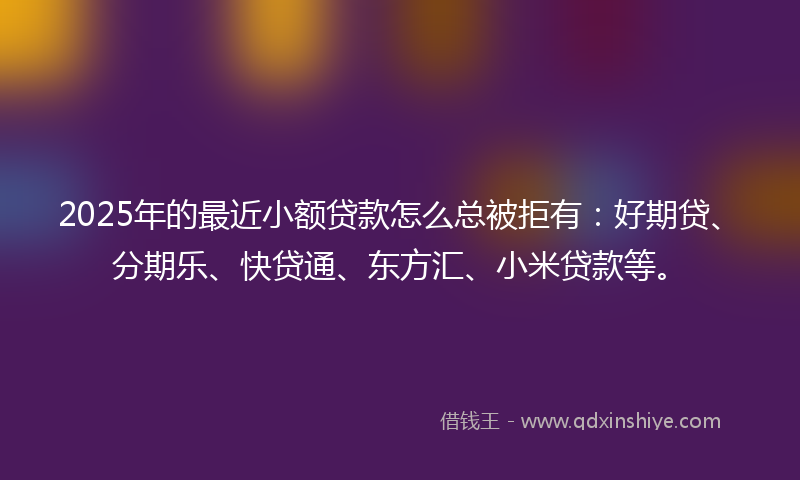 2025年的最近小额贷款怎么总被拒有：好期贷、分期乐、快贷通、东方汇、小米贷款等。