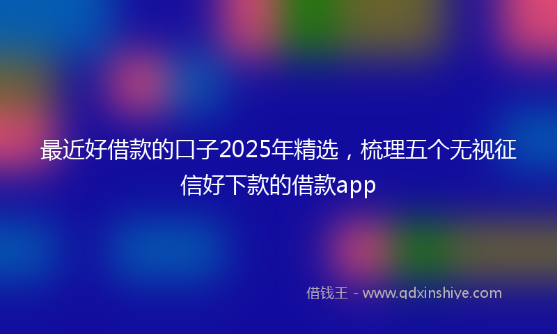 最近好借款的口子2025年精选，梳理五个无视征信好下款的借款app