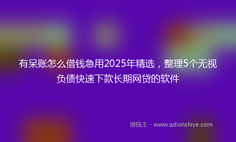 有呆账怎么借钱急用2025年精选，整理5个无视负债快速下款长期网贷的软件