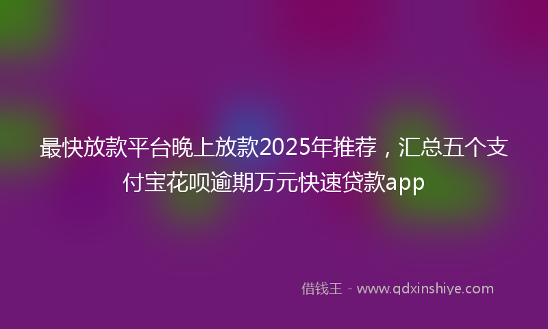 最快放款平台晚上放款2025年推荐，汇总五个支付宝花呗逾期万元快速贷款app