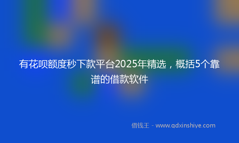 有花呗额度秒下款平台2025年精选，概括5个靠谱的借款软件
