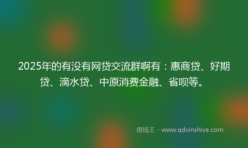 2025年的有没有网贷交流群啊有：惠商贷、好期贷、滴水贷、中原消费金融、省呗等。