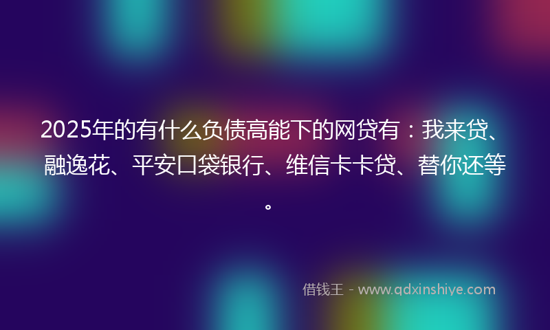 2025年的有什么负债高能下的网贷有：我来贷、融逸花、平安口袋银行、维信卡卡贷、替你还等。