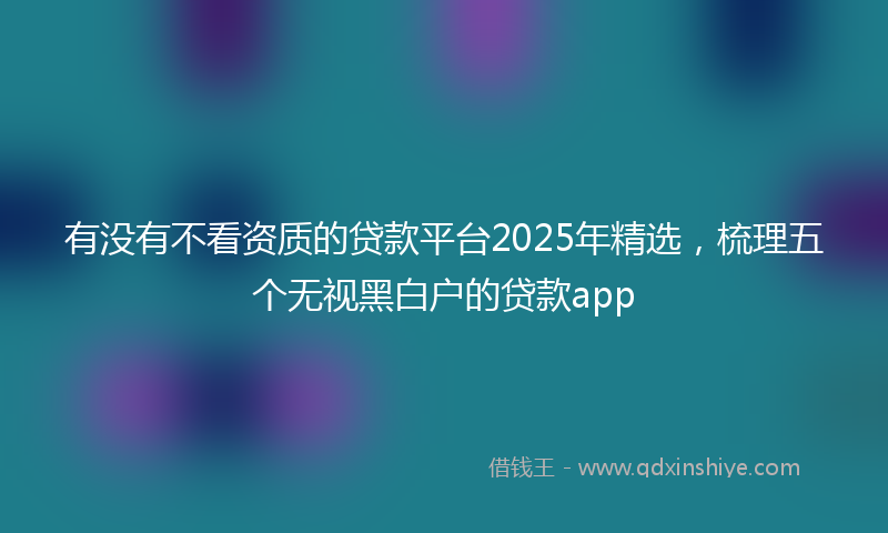 有没有不看资质的贷款平台2025年精选，梳理五个无视黑白户的贷款app