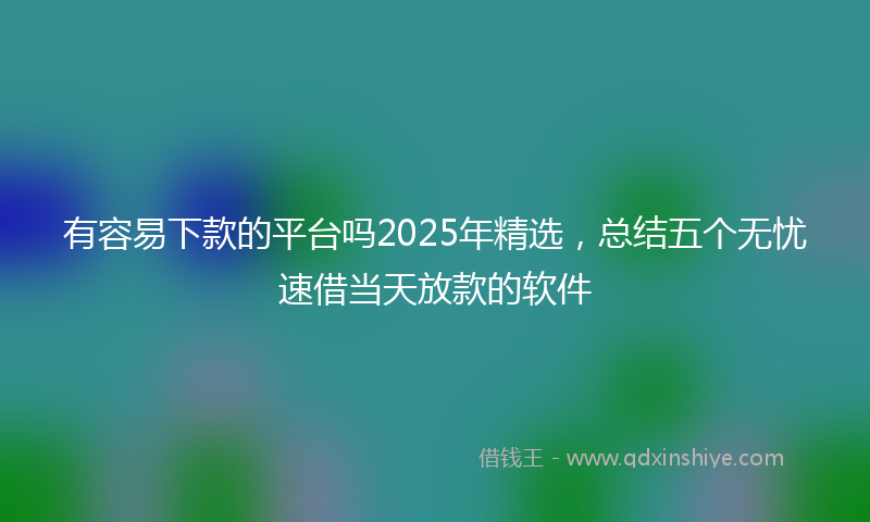 有容易下款的平台吗2025年精选，总结五个无忧速借当天放款的软件