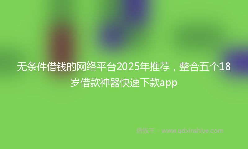 无条件借钱的网络平台2025年推荐，整合五个18岁借款神器快速下款app