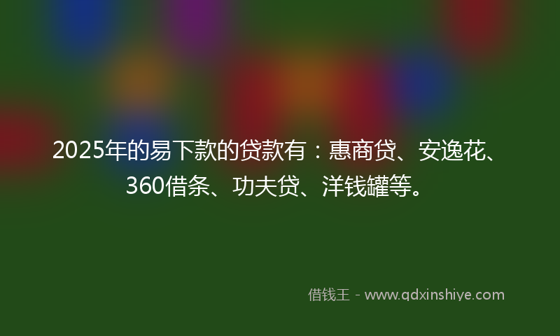 2025年的易下款的贷款有：惠商贷、安逸花、360借条、功夫贷、洋钱罐等。