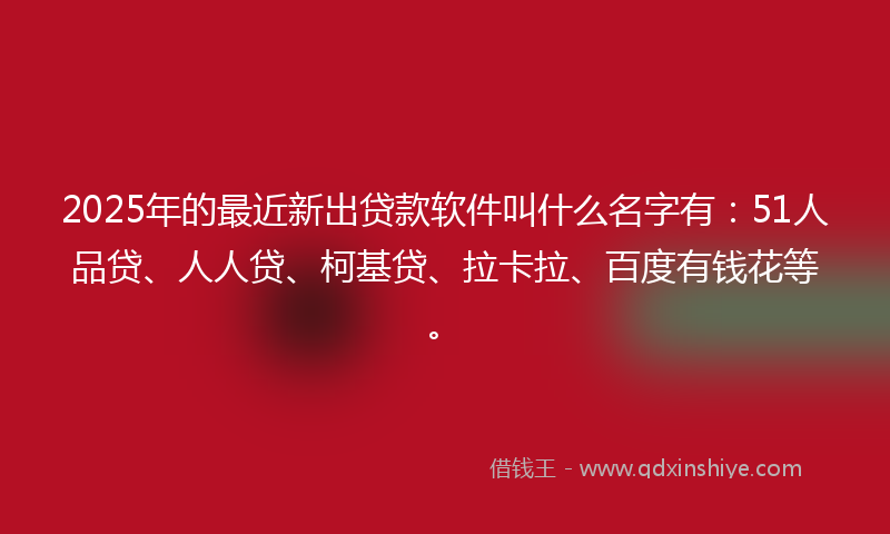 2025年的最近新出贷款软件叫什么名字有：51人品贷、人人贷、柯基贷、拉卡拉、百度有钱花等。