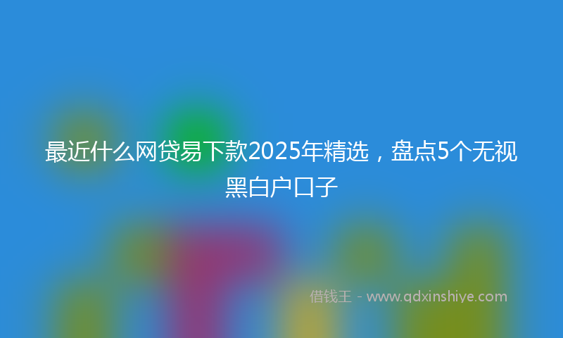 最近什么网贷易下款2025年精选，盘点5个无视黑白户口子