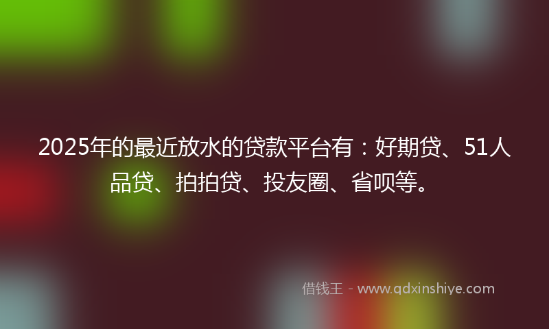 2025年的最近放水的贷款平台有：好期贷、51人品贷、拍拍贷、投友圈、省呗等。