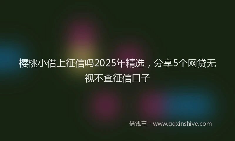 樱桃小借上征信吗2025年精选，分享5个网贷无视不查征信口子