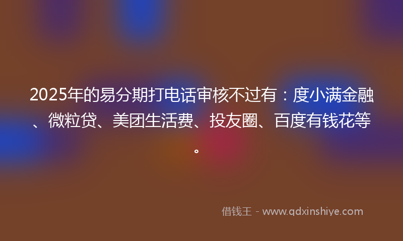 2025年的易分期打电话审核不过有：度小满金融、微粒贷、美团生活费、投友圈、百度有钱花等。
