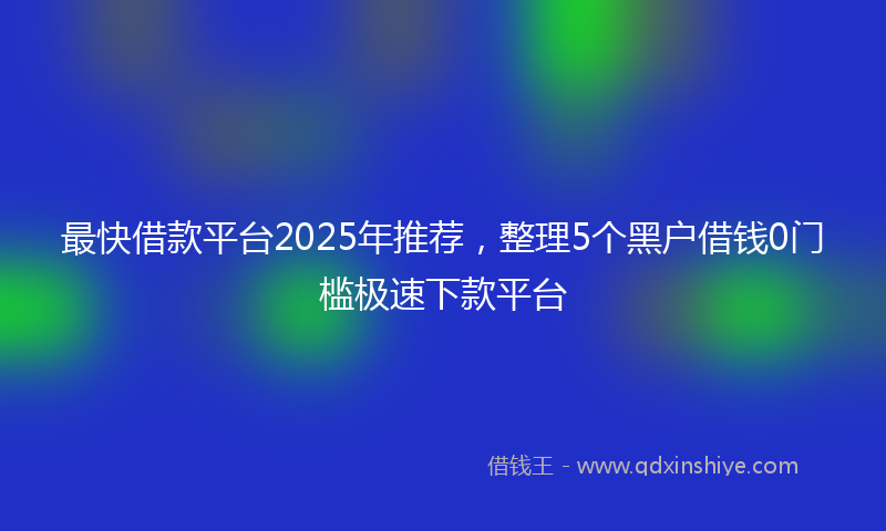最快借款平台2025年推荐，整理5个黑户借钱0门槛极速下款平台