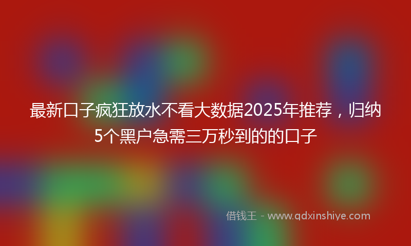 最新口子疯狂放水不看大数据2025年推荐，归纳5个黑户急需三万秒到的的口子