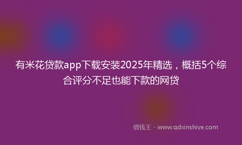 有米花贷款app下载安装2025年精选，概括5个综合评分不足也能下款的网贷