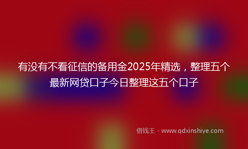 有没有不看征信的备用金2025年精选，整理五个最新网贷口子今日整理这五个口子