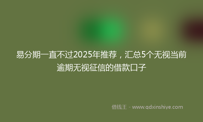 易分期一直不过2025年推荐，汇总5个无视当前逾期无视征信的借款口子